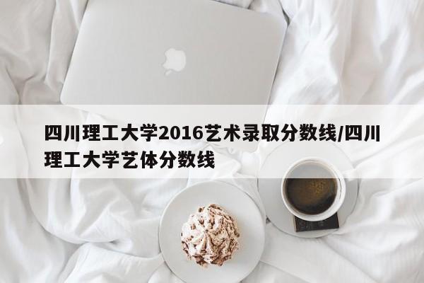 四川理工大学2016艺术录取分数线/四川理工大学艺体分数线