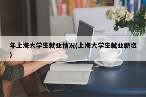 年上海大学生就业情况(上海大学生就业薪资)