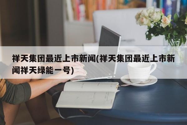 祥天集团最近上市新闻(祥天集团最近上市新闻祥天绿能一号)