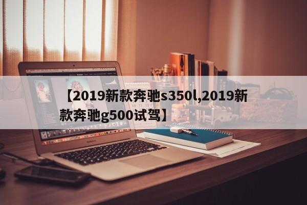 【2019新款奔驰s350l,2019新款奔驰g500试驾】