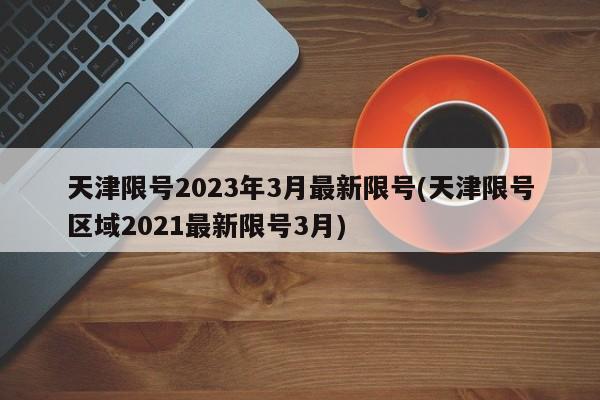 天津限号2023年3月最新限号(天津限号区域2021最新限号3月)