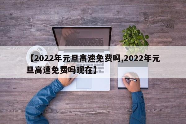 【2022年元旦高速免费吗,2022年元旦高速免费吗现在】