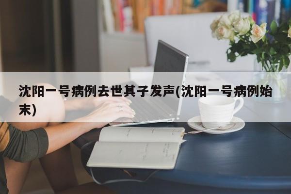 沈阳一号病例去世其子发声(沈阳一号病例始末)