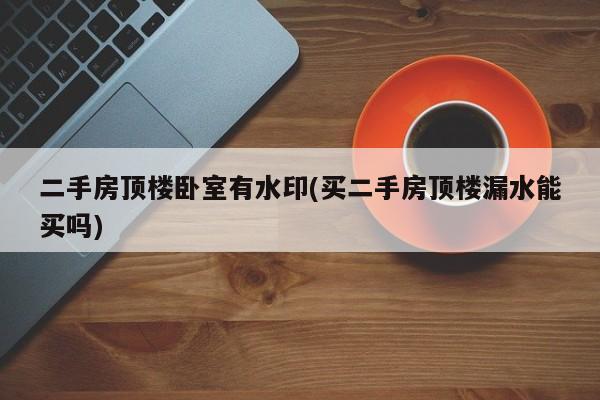 二手房顶楼卧室有水印(买二手房顶楼漏水能买吗)