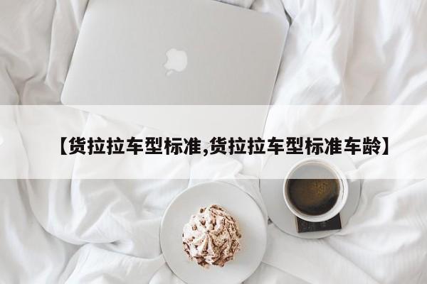 【货拉拉车型标准,货拉拉车型标准车龄】