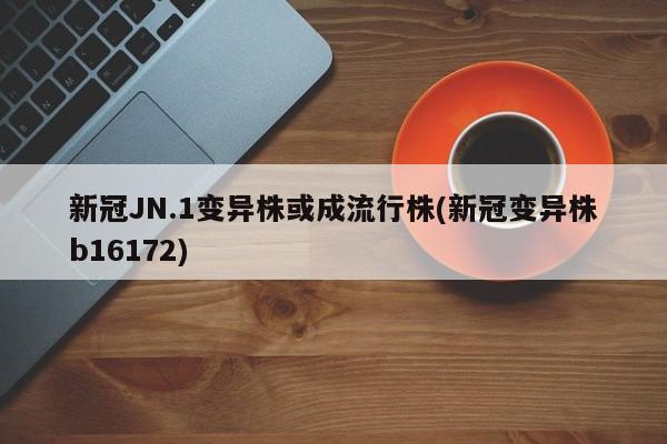 新冠JN.1变异株或成流行株(新冠变异株b16172)