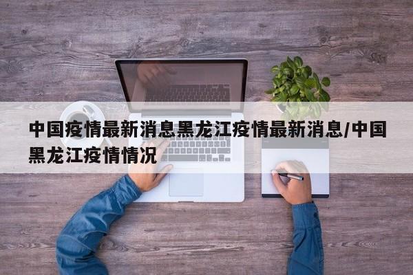 中国疫情最新消息黑龙江疫情最新消息/中国黑龙江疫情情况