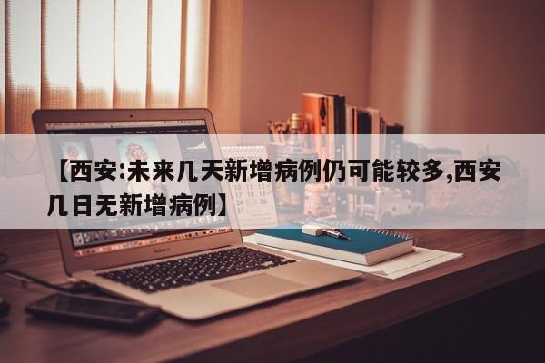 【西安:未来几天新增病例仍可能较多,西安几日无新增病例】