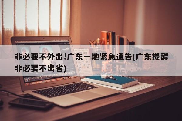 非必要不外出!广东一地紧急通告(广东提醒非必要不出省)