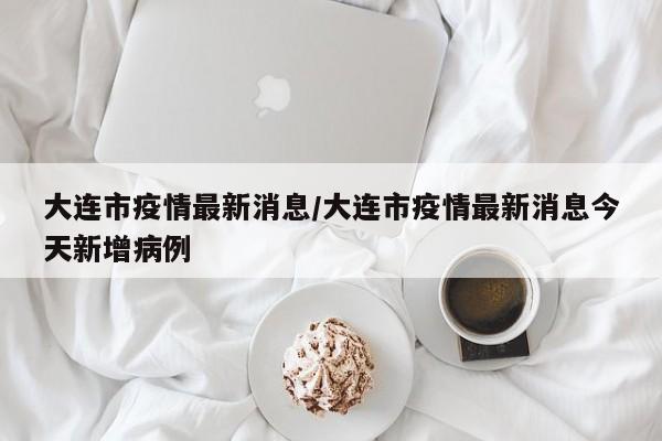 大连市疫情最新消息/大连市疫情最新消息今天新增病例
