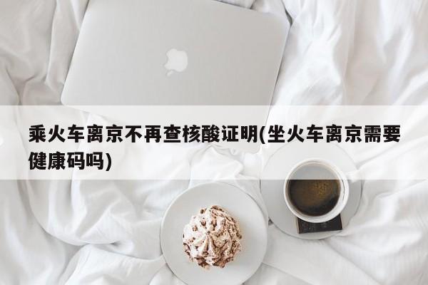 乘火车离京不再查核酸证明(坐火车离京需要健康码吗)