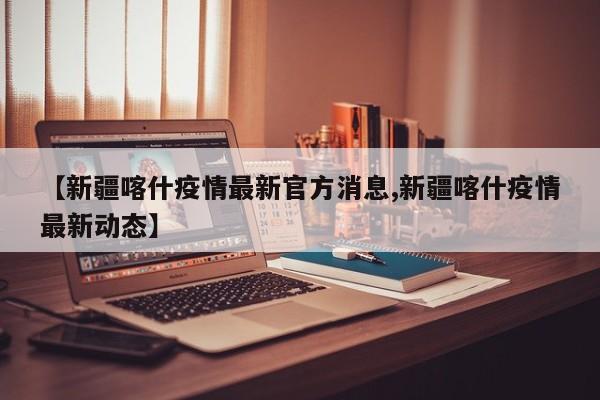 【新疆喀什疫情最新官方消息,新疆喀什疫情最新动态】