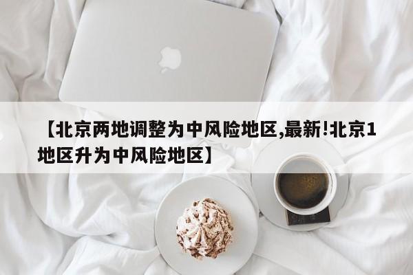 【北京两地调整为中风险地区,最新!北京1地区升为中风险地区】