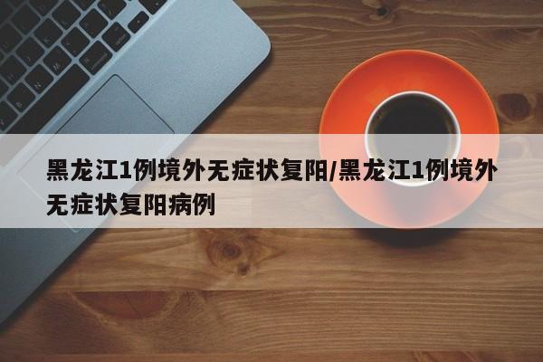 黑龙江1例境外无症状复阳/黑龙江1例境外无症状复阳病例