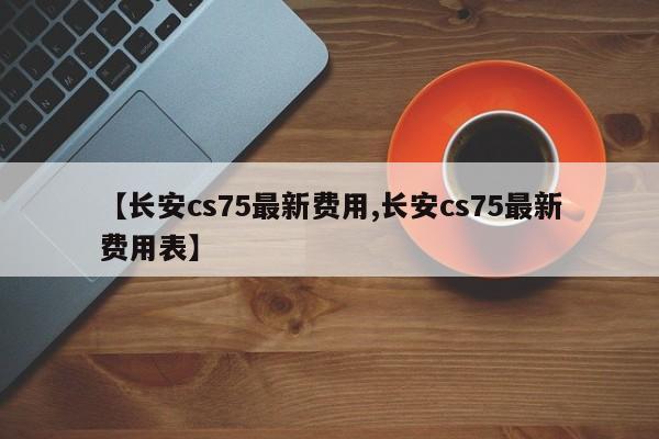 【长安cs75最新费用,长安cs75最新费用表】