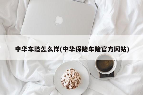 中华车险怎么样(中华保险车险官方网站)