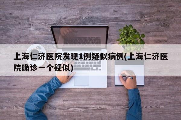 上海仁济医院发现1例疑似病例(上海仁济医院确诊一个疑似)