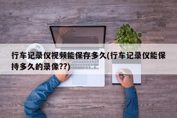 行车记录仪视频能保存多久(行车记录仪能保持多久的录像??)