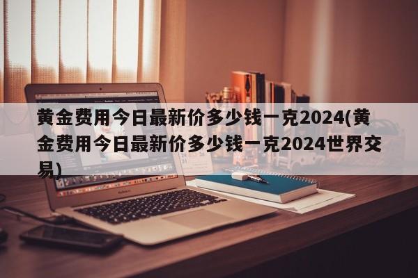 黄金费用今日最新价多少钱一克2024(黄金费用今日最新价多少钱一克2024世界交易)