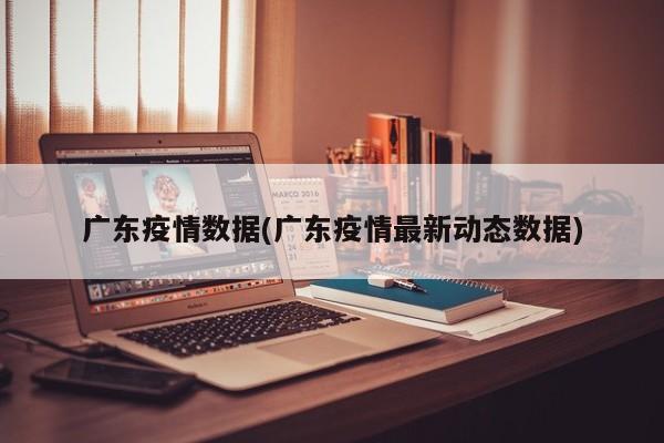广东疫情数据(广东疫情最新动态数据)