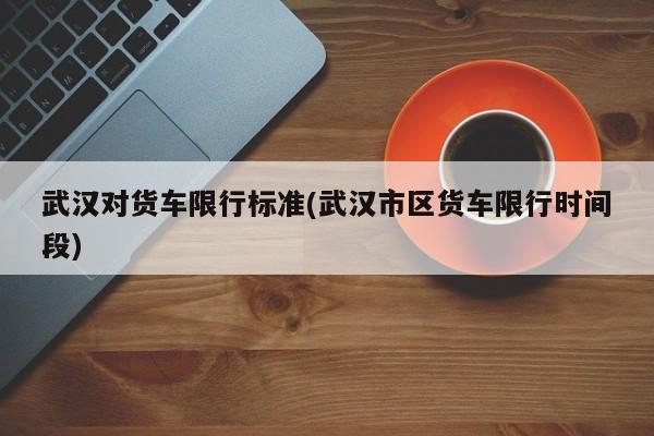 武汉对货车限行标准(武汉市区货车限行时间段)
