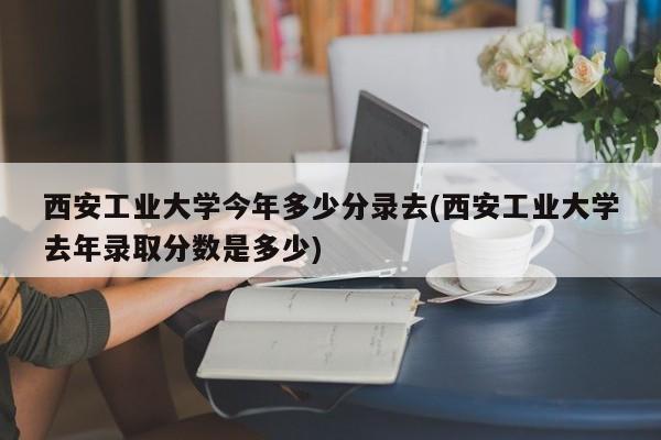西安工业大学今年多少分录去(西安工业大学去年录取分数是多少)