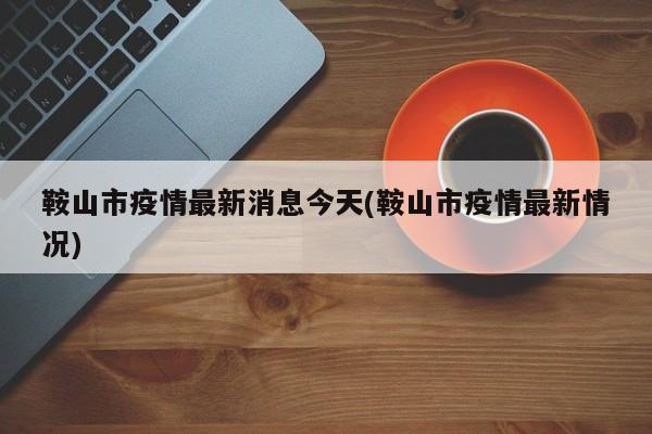 鞍山市疫情最新消息今天(鞍山市疫情最新情况)