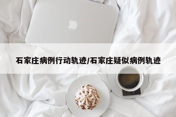 石家庄病例行动轨迹/石家庄疑似病例轨迹