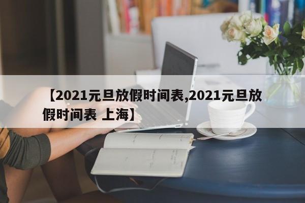 【2021元旦放假时间表,2021元旦放假时间表 上海】