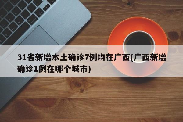 31省新增本土确诊7例均在广西(广西新增确诊1例在哪个城市)