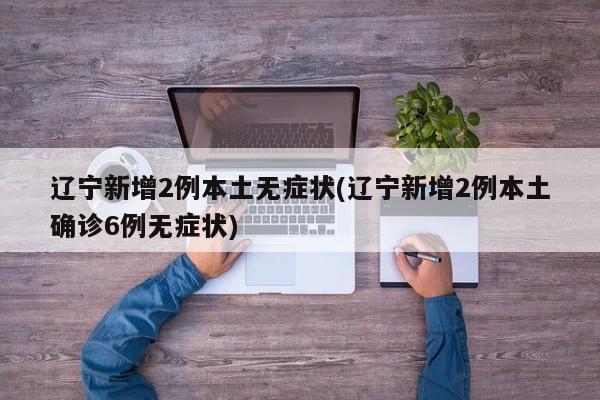 辽宁新增2例本土无症状(辽宁新增2例本土确诊6例无症状)