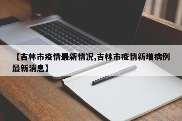 【吉林市疫情最新情况,吉林市疫情新增病例最新消息】