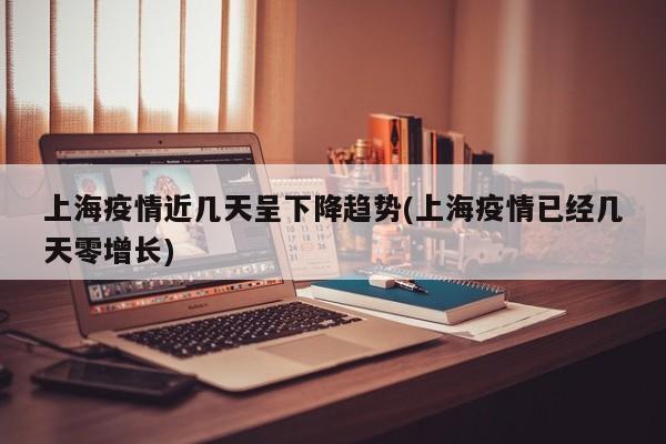 上海疫情近几天呈下降趋势(上海疫情已经几天零增长)
