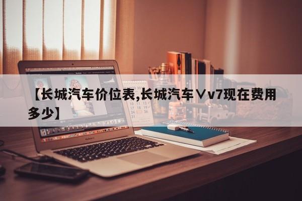 【长城汽车价位表,长城汽车∨v7现在费用多少】