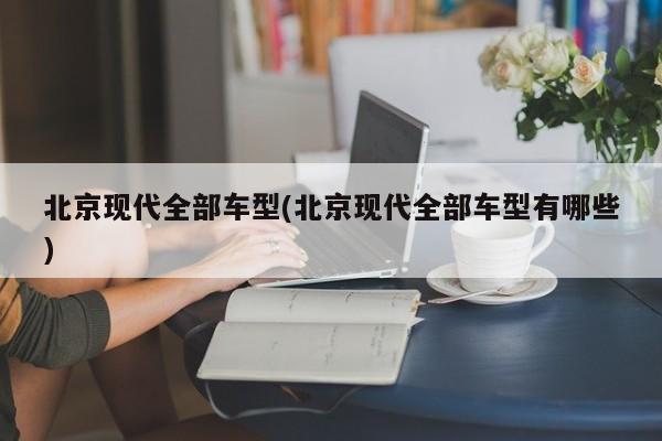 北京现代全部车型(北京现代全部车型有哪些)