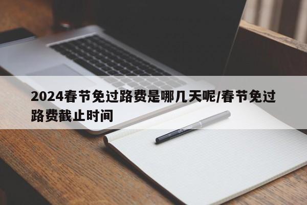 2024春节免过路费是哪几天呢/春节免过路费截止时间