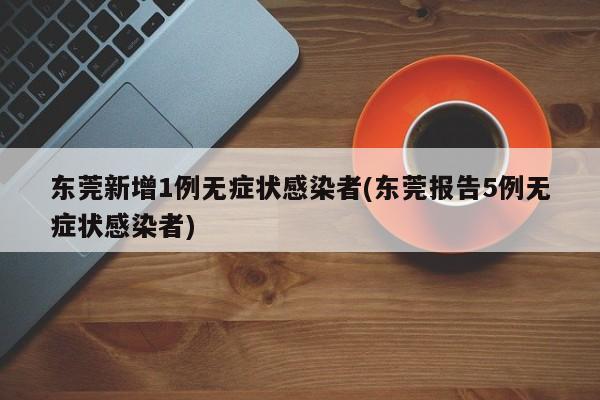 东莞新增1例无症状感染者(东莞报告5例无症状感染者)