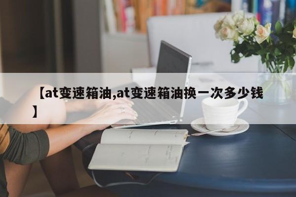 【at变速箱油,at变速箱油换一次多少钱】