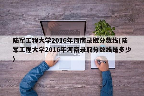 陆军工程大学2016年河南录取分数线(陆军工程大学2016年河南录取分数线是多少)