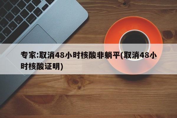 专家:取消48小时核酸非躺平(取消48小时核酸证明)