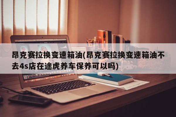 昂克赛拉换变速箱油(昂克赛拉换变速箱油不去4s店在途虎养车保养可以吗)