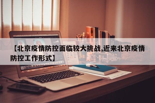 【北京疫情防控面临较大挑战,近来北京疫情防控工作形式】