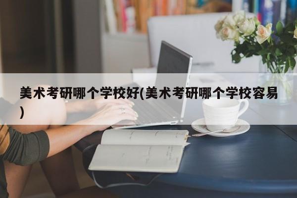 美术考研哪个学校好(美术考研哪个学校容易)