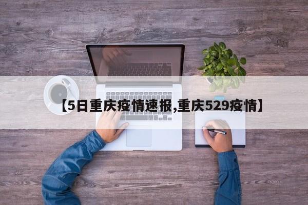 【5日重庆疫情速报,重庆529疫情】