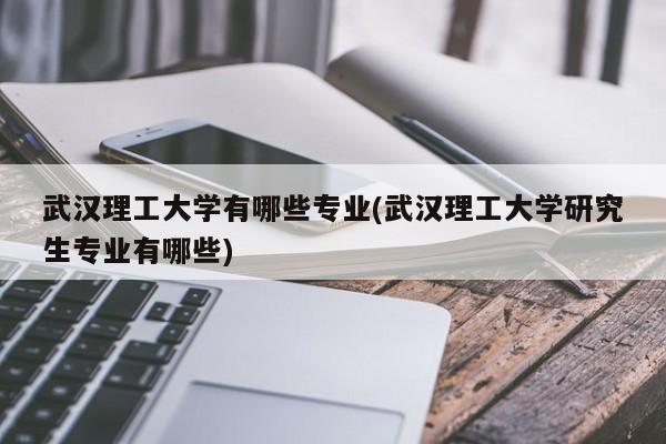 武汉理工大学有哪些专业(武汉理工大学研究生专业有哪些)