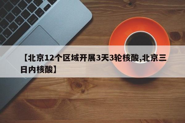 【北京12个区域开展3天3轮核酸,北京三日内核酸】