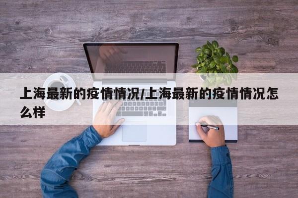 上海最新的疫情情况/上海最新的疫情情况怎么样
