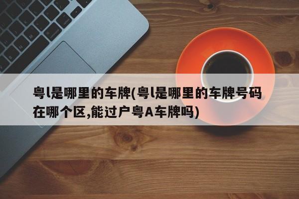 粤l是哪里的车牌(粤l是哪里的车牌号码 在哪个区,能过户粤A车牌吗)