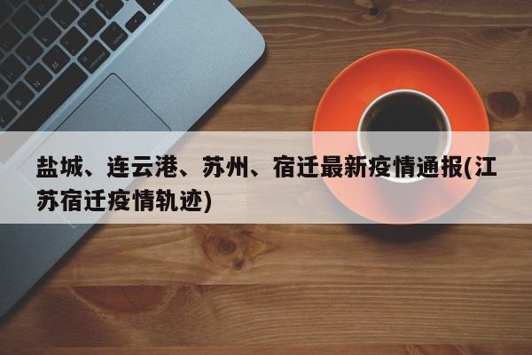 盐城、连云港、苏州、宿迁最新疫情通报(江苏宿迁疫情轨迹)