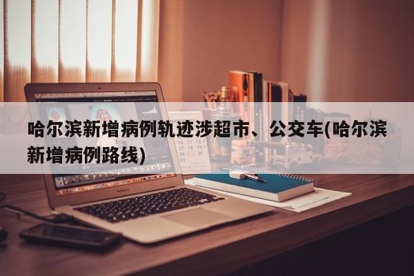 哈尔滨新增病例轨迹涉超市、公交车(哈尔滨新增病例路线)